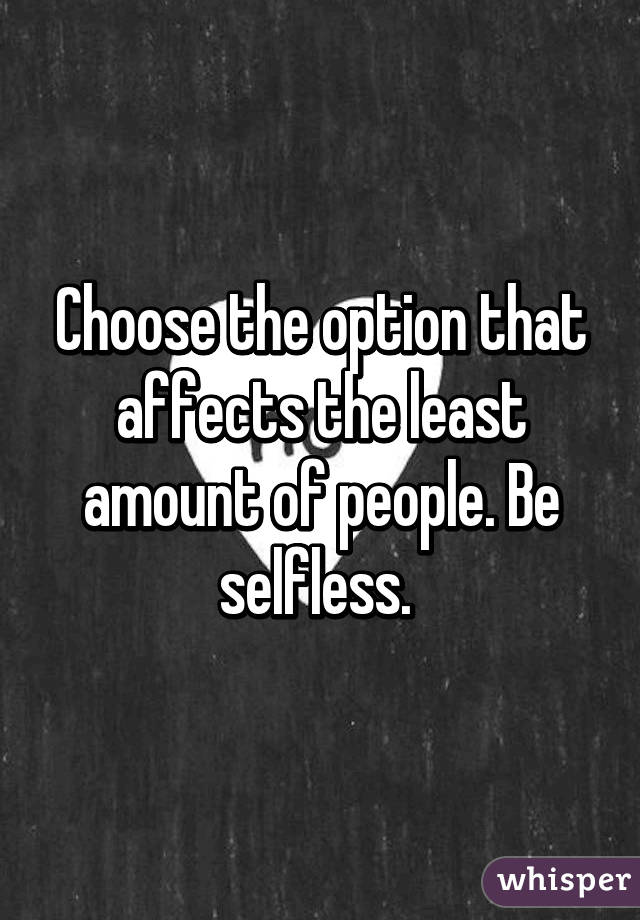 Choose the option that affects the least amount of people. Be selfless. 