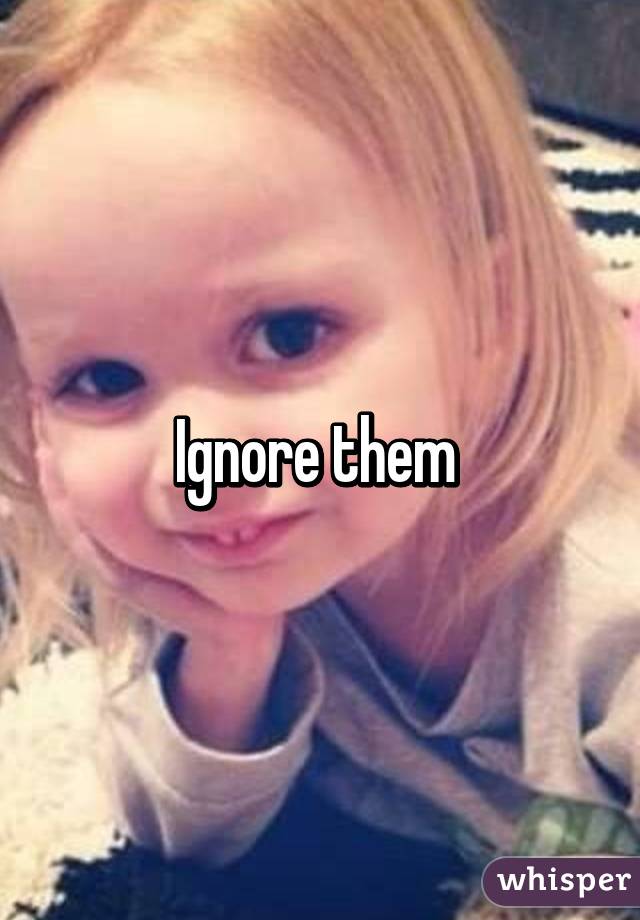 Ignore them 