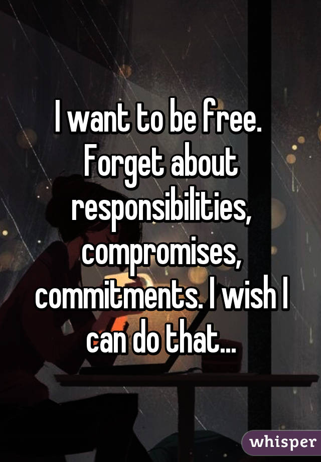 I want to be free.  Forget about responsibilities, compromises, commitments. I wish I can do that...