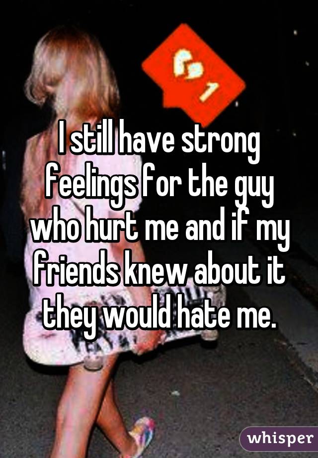 I still have strong feelings for the guy who hurt me and if my friends knew about it they would hate me.