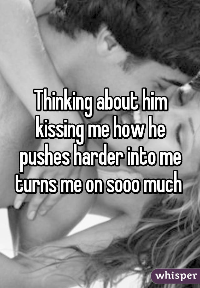 Thinking about him kissing me how he pushes harder into me turns me on sooo much 