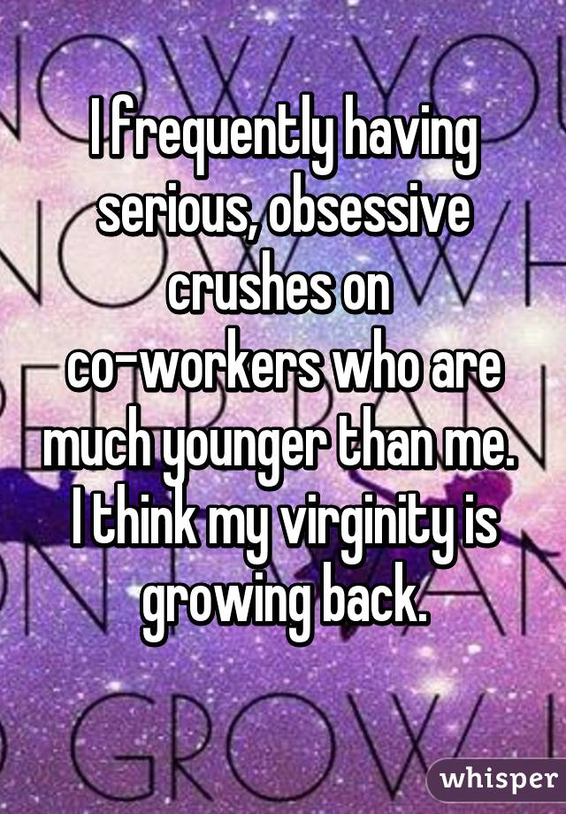 I frequently having serious, obsessive crushes on 
co-workers who are much younger than me. 
I think my virginity is growing back.
