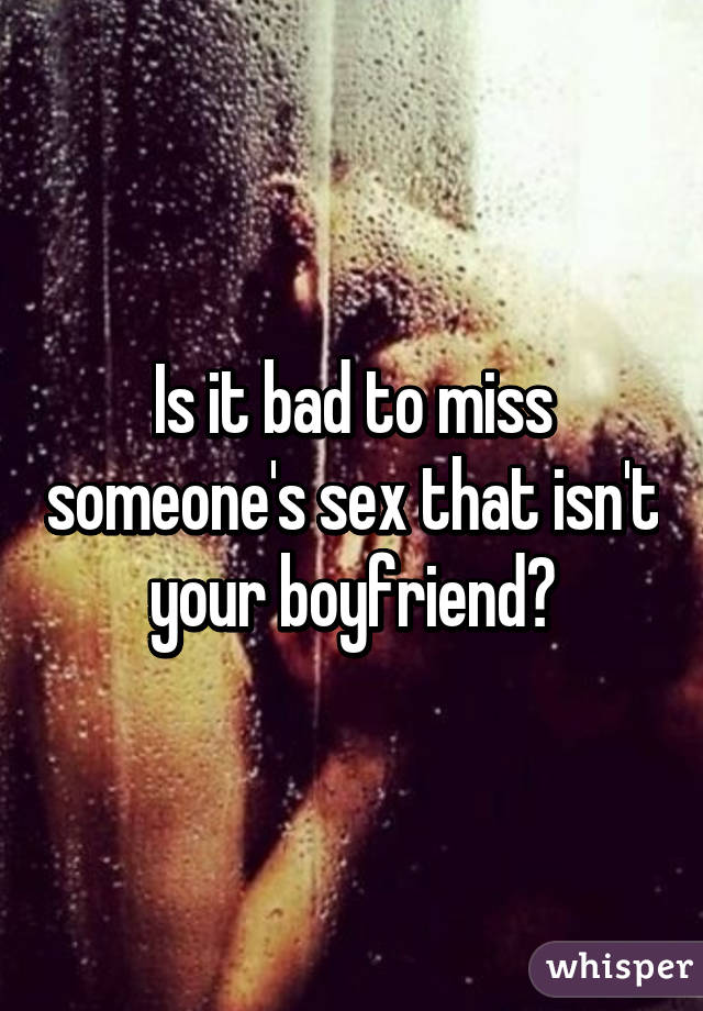 Is it bad to miss someone's sex that isn't your boyfriend?