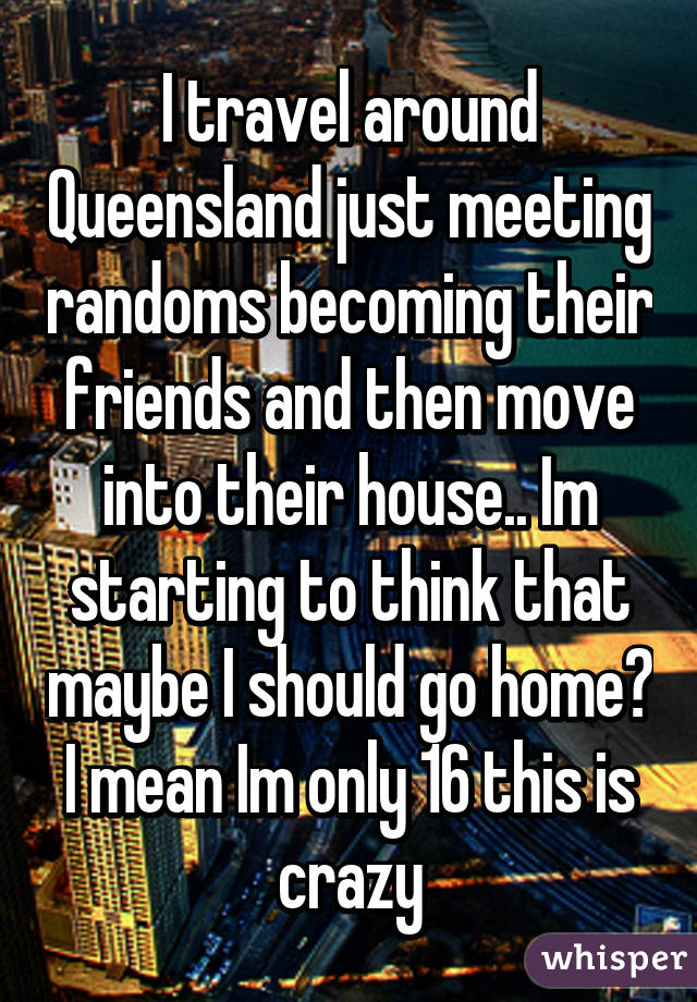 I travel around Queensland just meeting randoms becoming their friends and then move into their house.. Im starting to think that maybe I should go home?
I mean Im only 16 this is crazy