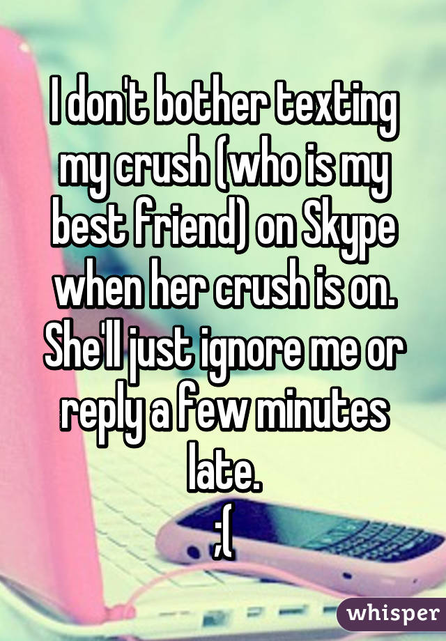 I don't bother texting my crush (who is my best friend) on Skype when her crush is on.
She'll just ignore me or reply a few minutes late.
;(