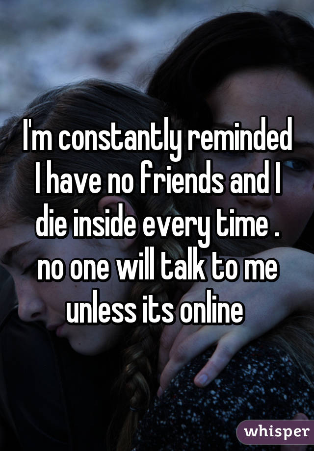 I'm constantly reminded I have no friends and I die inside every time . no one will talk to me unless its online 