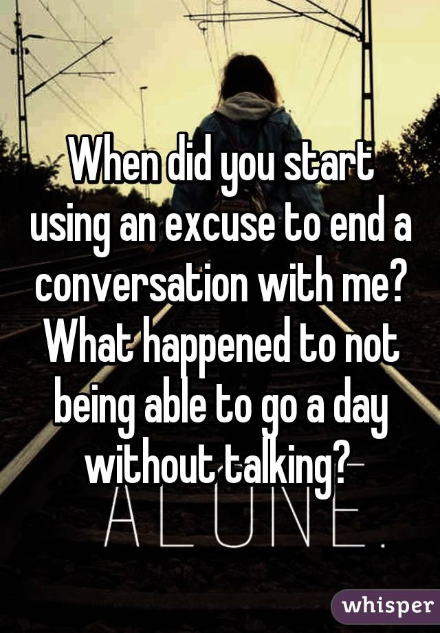 When did you start using an excuse to end a conversation with me? What happened to not being able to go a day without talking? 