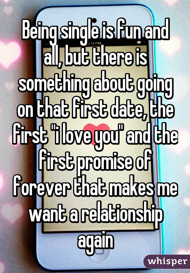 Being single is fun and all, but there is something about going on that first date, the first "i love you" and the first promise of forever that makes me want a relationship again