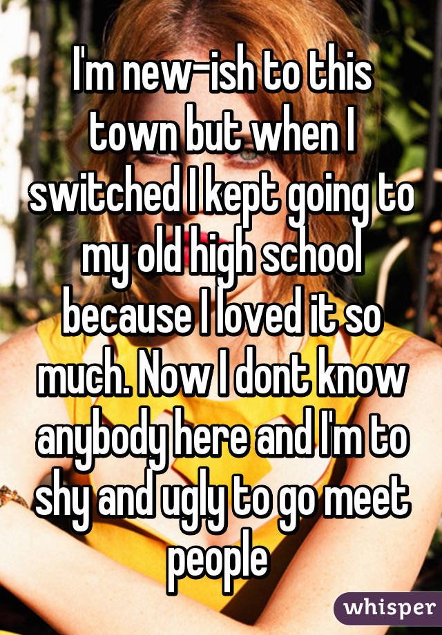 I'm new-ish to this town but when I switched I kept going to my old high school because I loved it so much. Now I dont know anybody here and I'm to shy and ugly to go meet people 