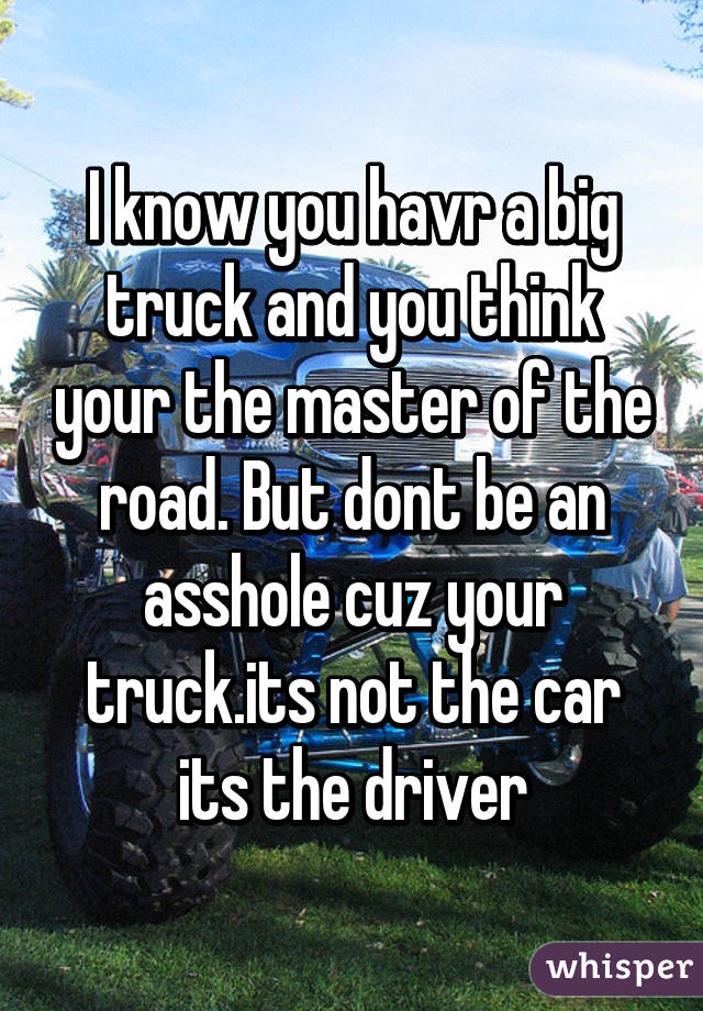 I know you havr a big truck and you think your the master of the road. But dont be an asshole cuz your truck.its not the car its the driver