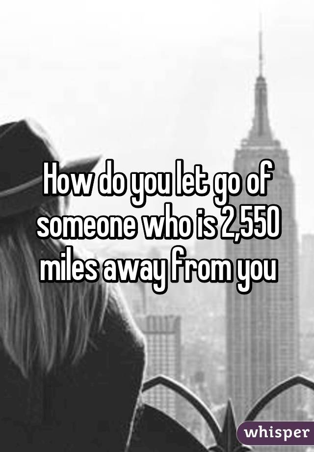 How do you let go of someone who is 2,550 miles away from you