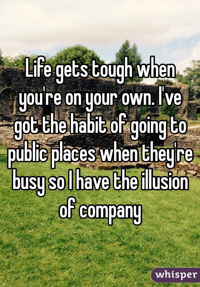 Life gets tough when you're on your own. I've got the habit of going to public places when they're busy so I have the illusion of company 