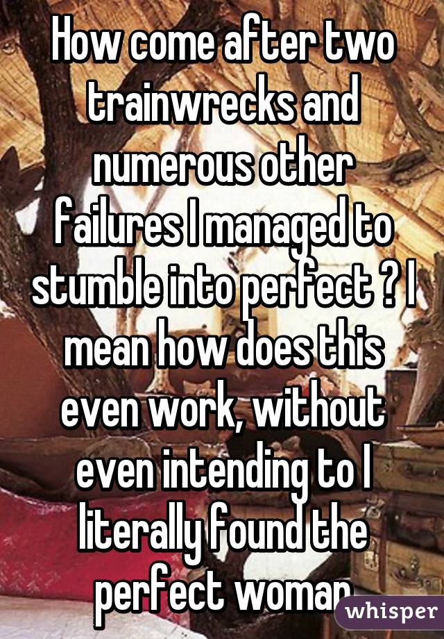 How come after two trainwrecks and numerous other failures I managed to stumble into perfect ? I mean how does this even work, without even intending to I literally found the perfect woman