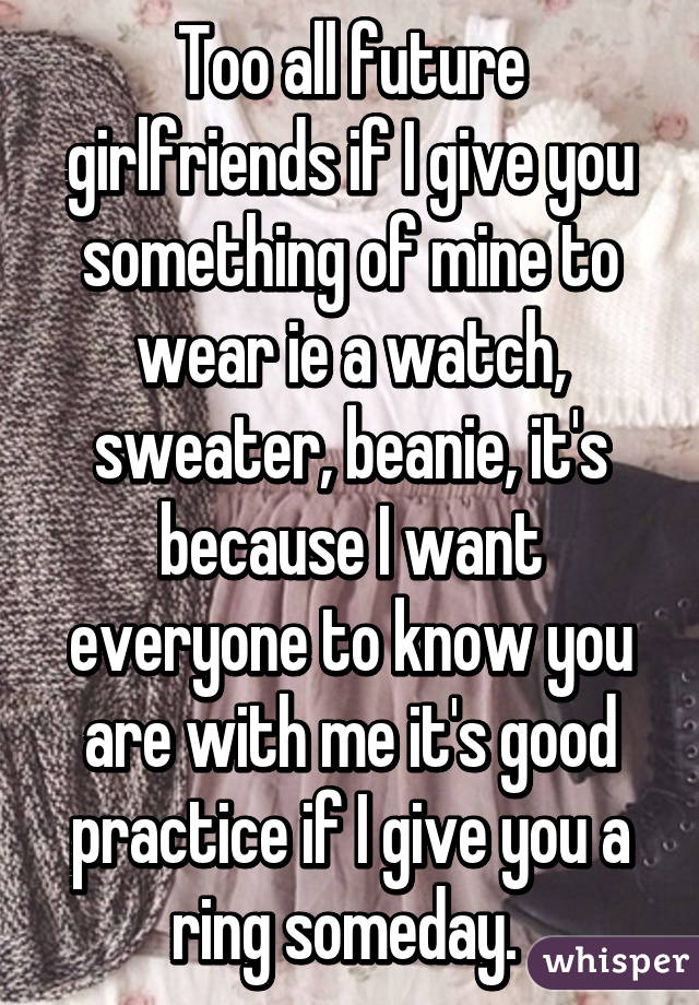 Too all future girlfriends if I give you something of mine to wear ie a watch, sweater, beanie, it's because I want everyone to know you are with me it's good practice if I give you a ring someday. 