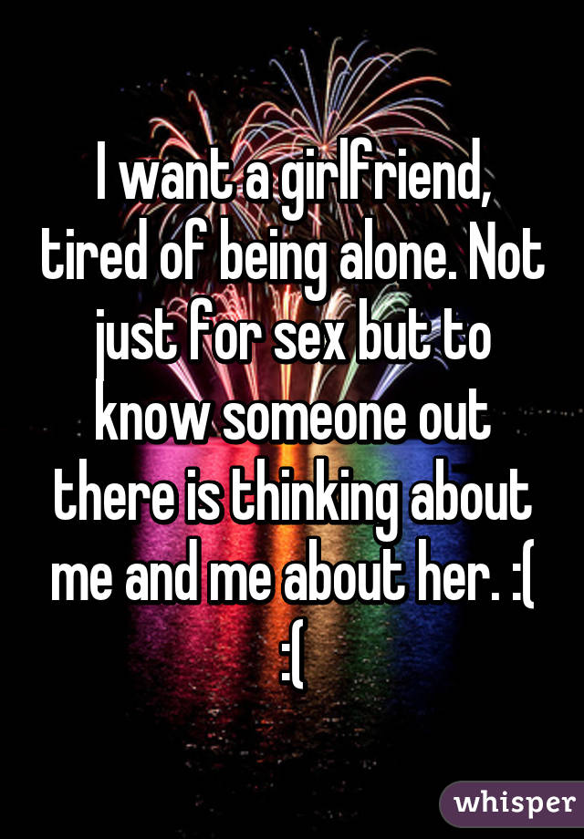 I want a girlfriend, tired of being alone. Not just for sex but to know someone out there is thinking about me and me about her. :( :(