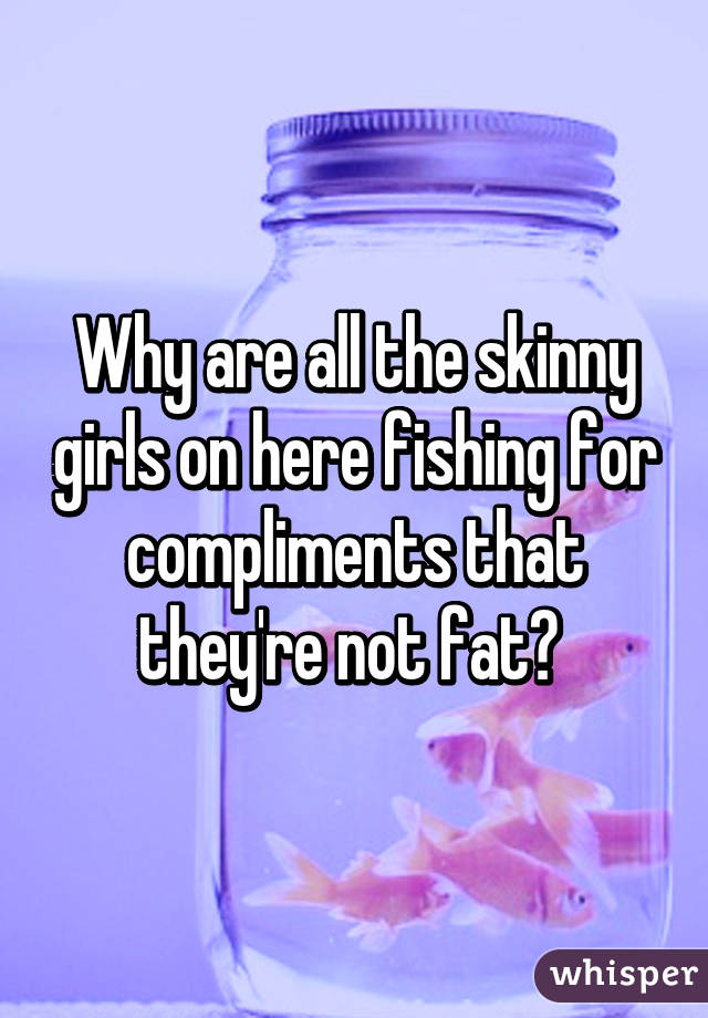 Why are all the skinny girls on here fishing for compliments that they're not fat? 