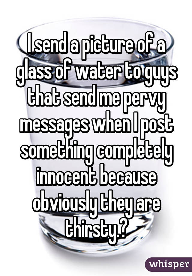 I send a picture of a glass of water to guys that send me pervy messages when I post something completely innocent because obviously they are thirsty.😒