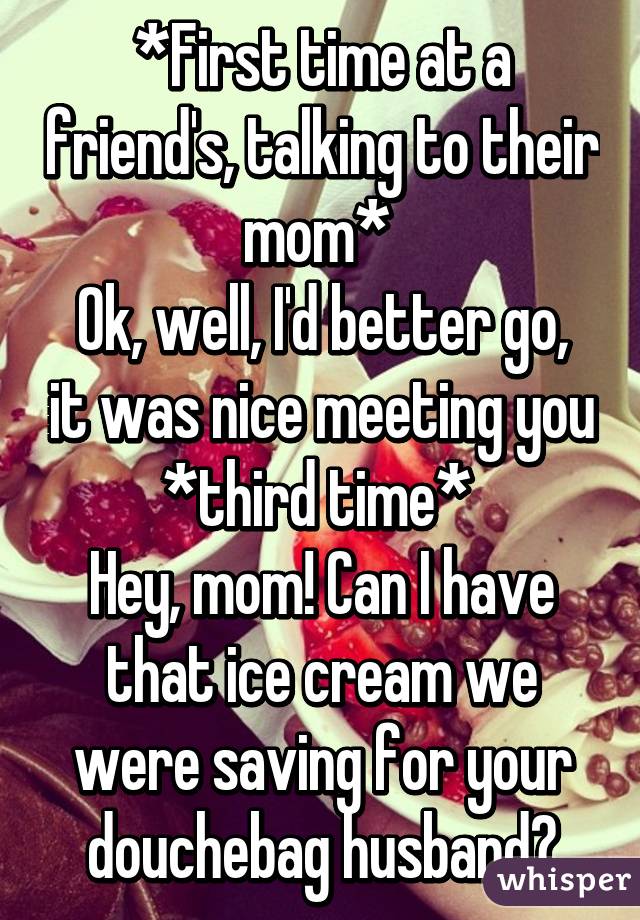 *First time at a friend's, talking to their mom* 
Ok, well, I'd better go, it was nice meeting you
*third time* 
Hey, mom! Can I have that ice cream we were saving for your douchebag husband?