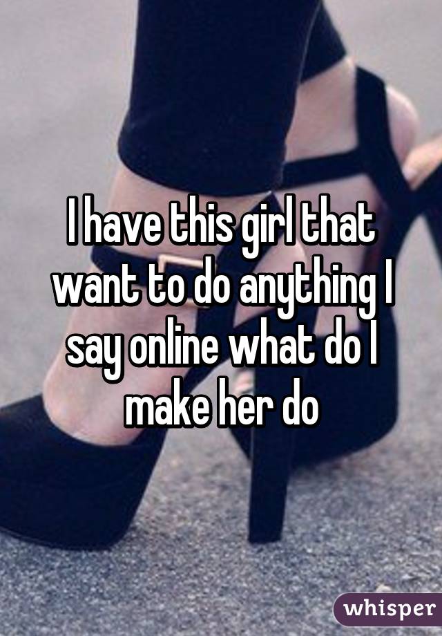 I have this girl that want to do anything I say online what do I make her do