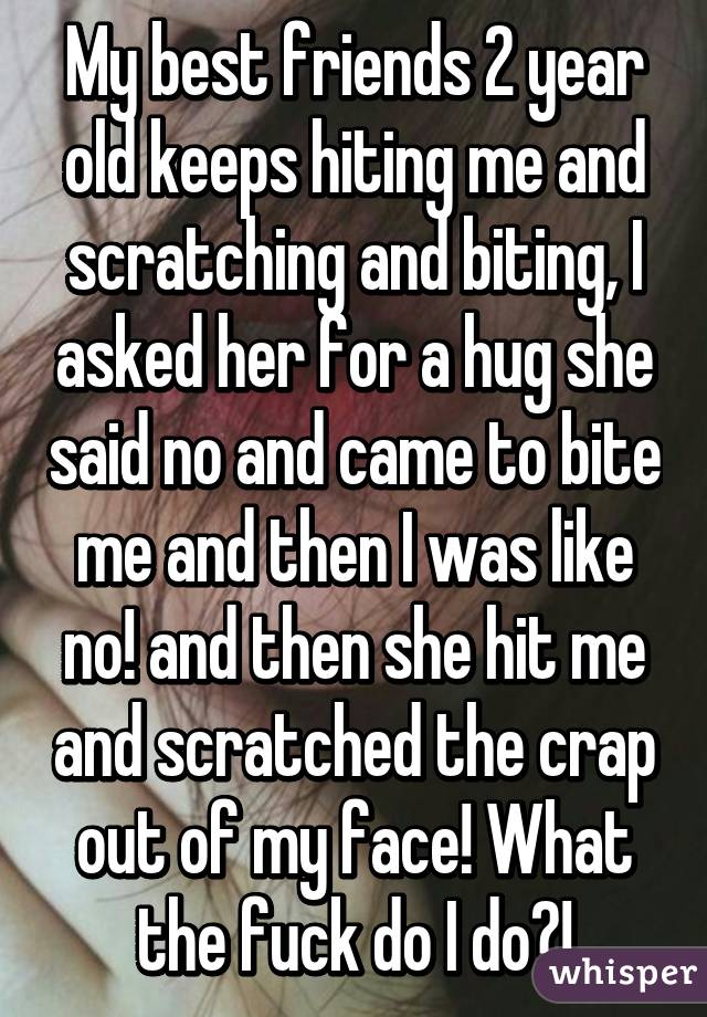 My best friends 2 year old keeps hiting me and scratching and biting, I asked her for a hug she said no and came to bite me and then I was like no! and then she hit me and scratched the crap out of my face! What the fuck do I do?!