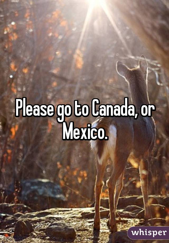 Please go to Canada, or Mexico.