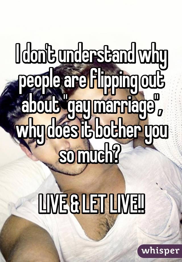 I don't understand why people are flipping out about "gay marriage", why does it bother you so much? 

LIVE & LET LIVE!!