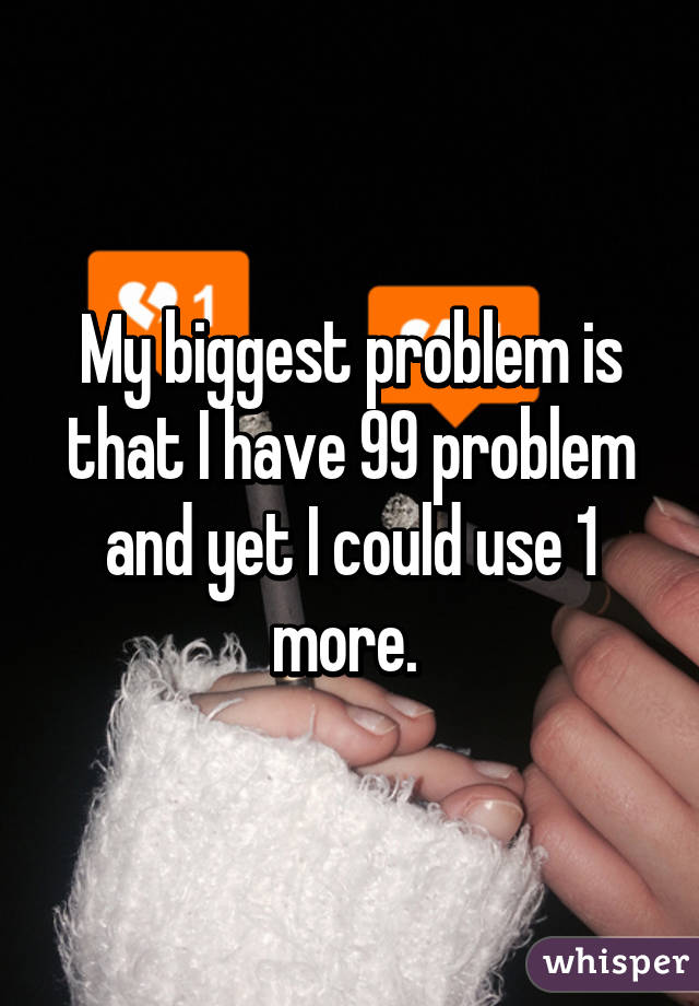 My biggest problem is that I have 99 problem and yet I could use 1 more. 