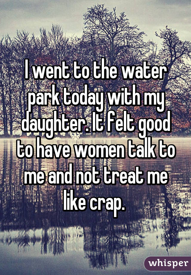 I went to the water park today with my daughter. It felt good to have women talk to me and not treat me like crap. 