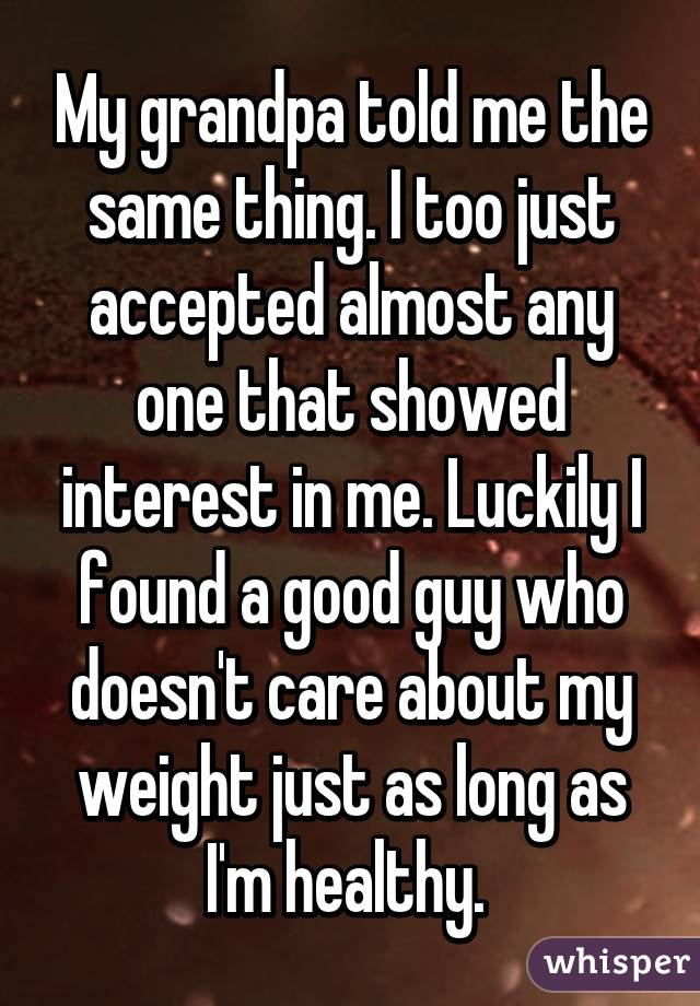 My grandpa told me the same thing. I too just accepted almost any one that showed interest in me. Luckily I found a good guy who doesn't care about my weight just as long as I'm healthy. 