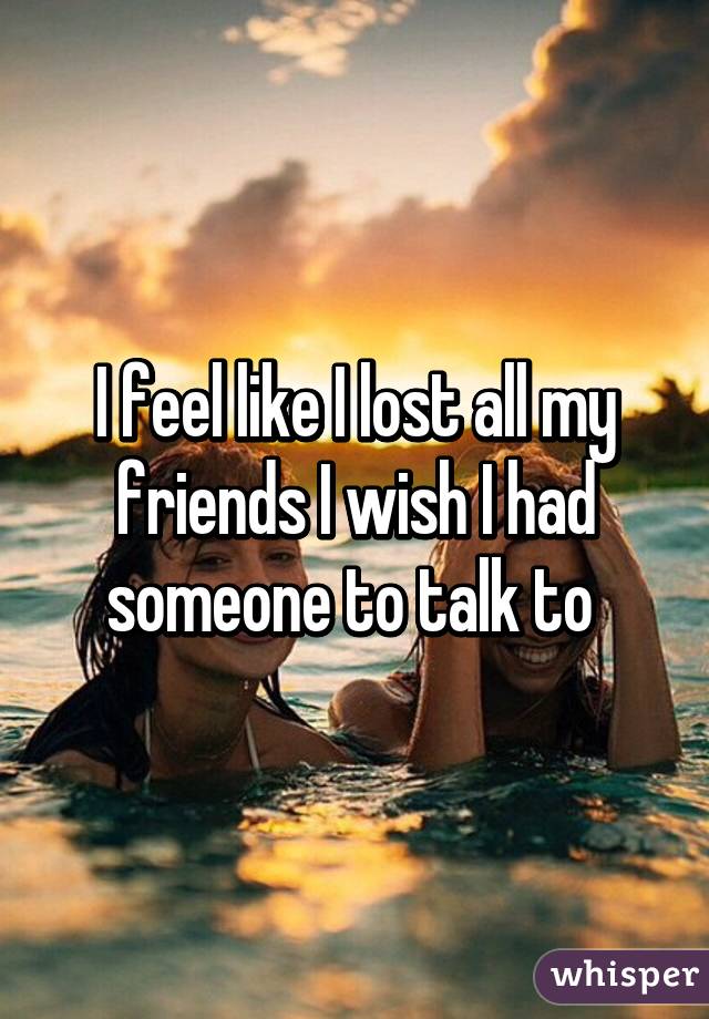 I feel like I lost all my friends I wish I had someone to talk to 