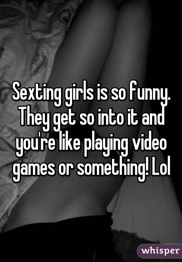 Sexting girls is so funny. They get so into it and you're like playing video games or something! Lol