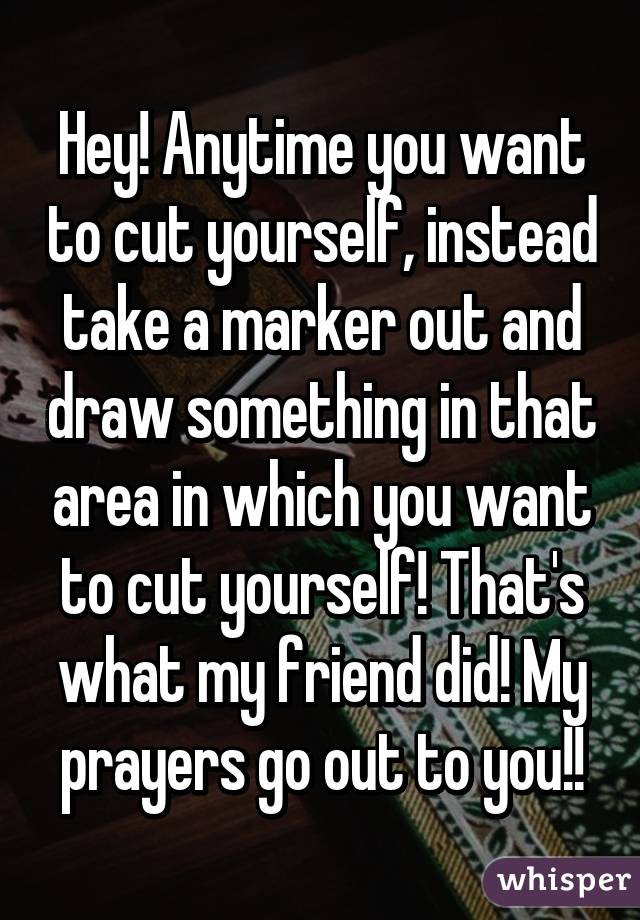 Hey! Anytime you want to cut yourself, instead take a marker out and draw something in that area in which you want to cut yourself! That's what my friend did! My prayers go out to you!!