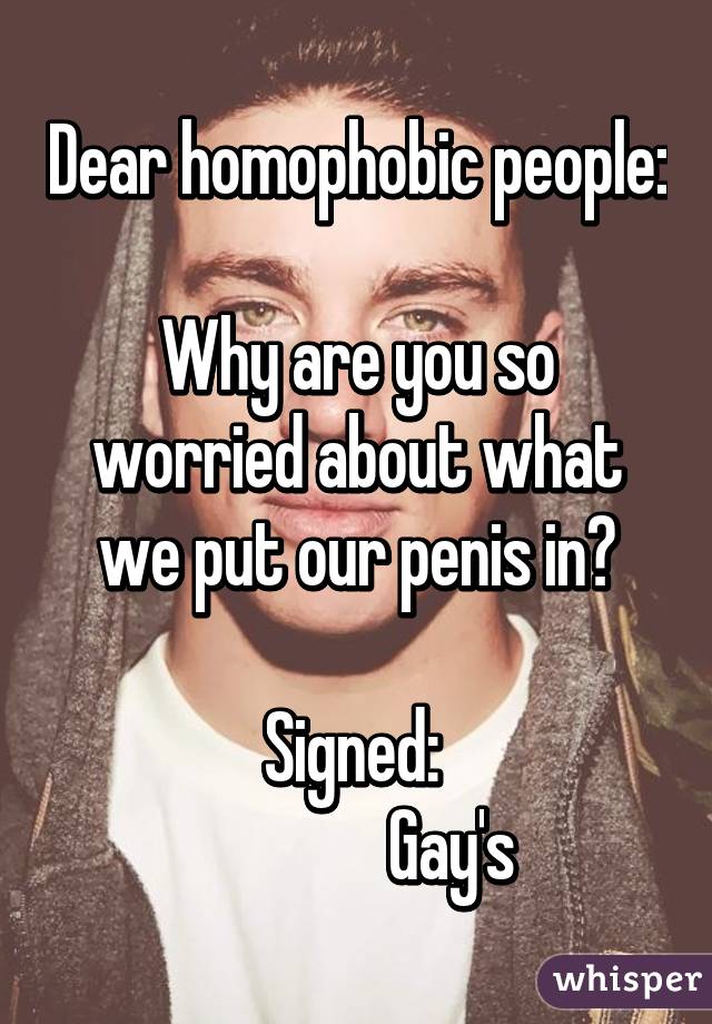 Dear homophobic people:

Why are you so worried about what we put our penis in?

Signed: 
              Gay's