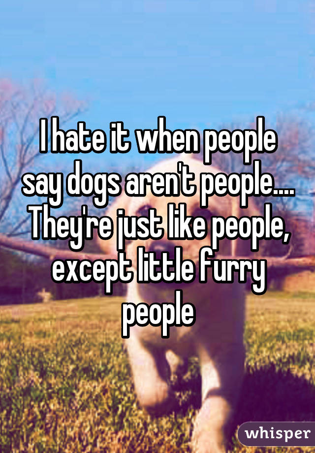 I hate it when people say dogs aren't people.... They're just like people, except little furry people