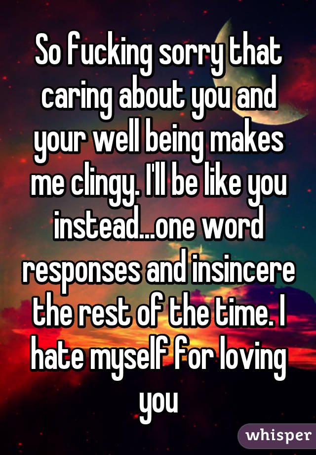 So fucking sorry that caring about you and your well being makes me clingy. I'll be like you instead...one word responses and insincere the rest of the time. I hate myself for loving you