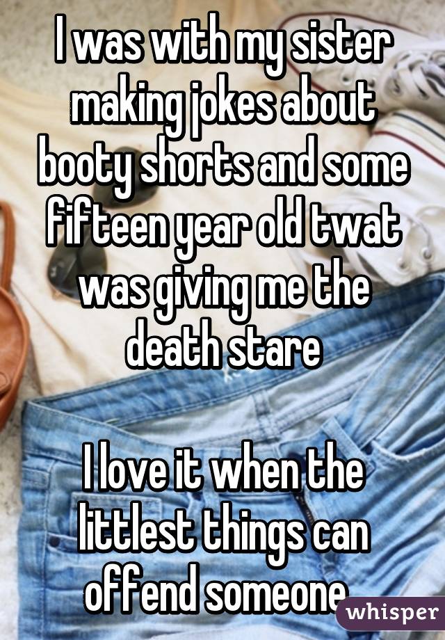 I was with my sister making jokes about booty shorts and some fifteen year old twat was giving me the death stare

I love it when the littlest things can offend someone. 