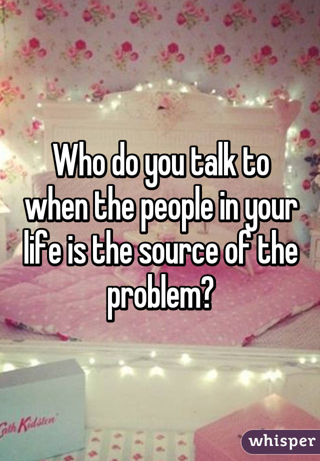 Who do you talk to when the people in your life is the source of the problem?