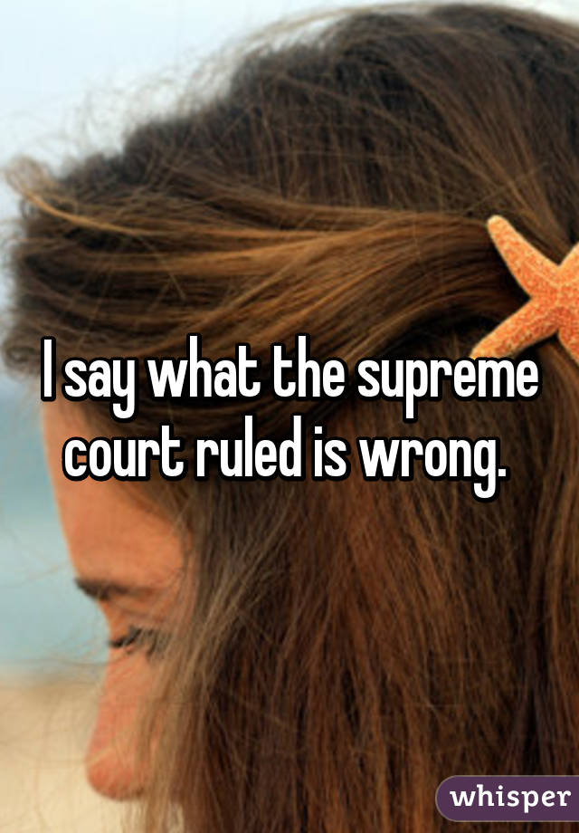 I say what the supreme court ruled is wrong. 