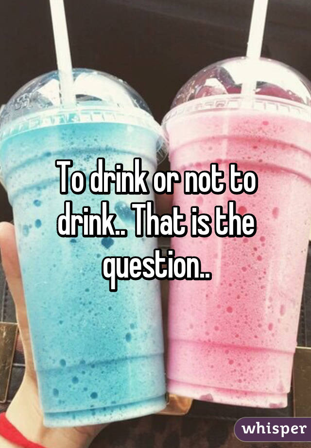 To drink or not to drink.. That is the question..