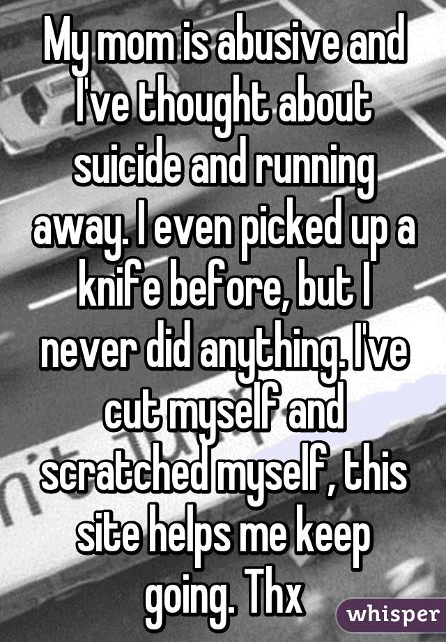 My mom is abusive and I've thought about suicide and running away. I even picked up a knife before, but I never did anything. I've cut myself and scratched myself, this site helps me keep going. Thx