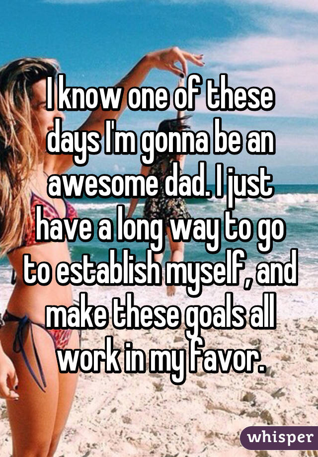 I know one of these days I'm gonna be an awesome dad. I just have a long way to go to establish myself, and make these goals all work in my favor.