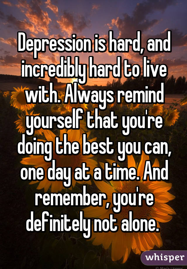 Depression is hard, and incredibly hard to live with. Always remind yourself that you're doing the best you can, one day at a time. And remember, you're definitely not alone. 