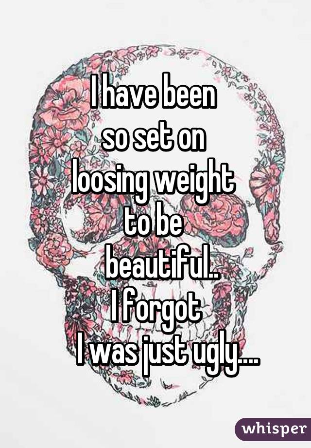 I have been 
so set on 
loosing weight 
to be 
  beautiful..
I forgot
    I was just ugly....