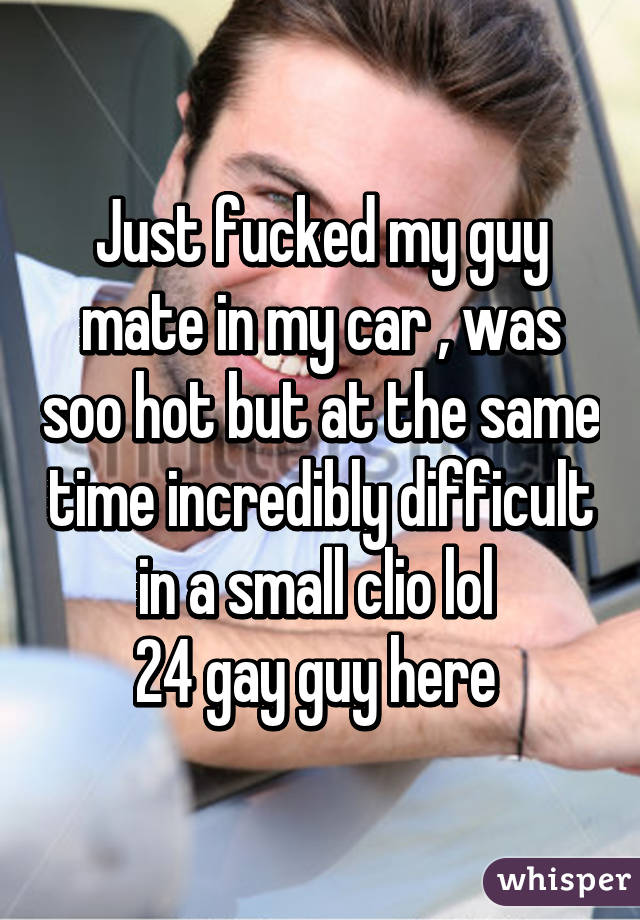 Just fucked my guy mate in my car , was soo hot but at the same time incredibly difficult in a small clio lol 
24 gay guy here 