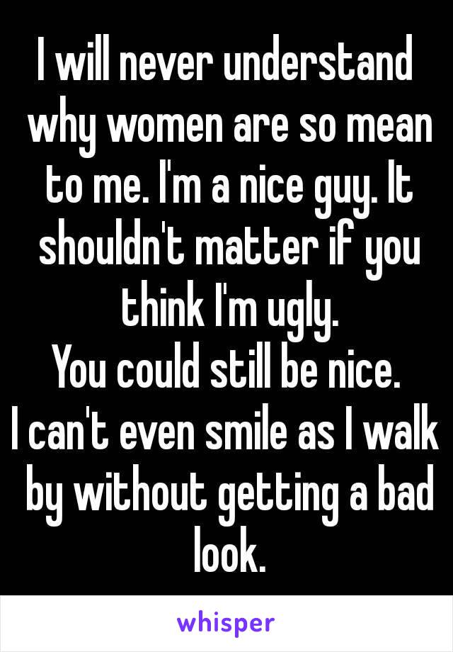 I will never understand why women are so mean to me. I'm a nice guy. It shouldn't matter if you think I'm ugly.
You could still be nice.
I can't even smile as I walk by without getting a bad look.