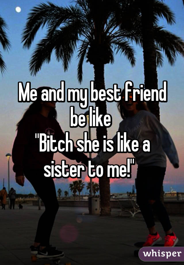 Me and my best friend be like 
"Bitch she is like a sister to me!"  