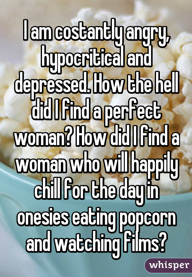 I am costantly angry, hypocritical and depressed. How the hell did I find a perfect woman? How did I find a woman who will happily chill for the day in onesies eating popcorn and watching films?