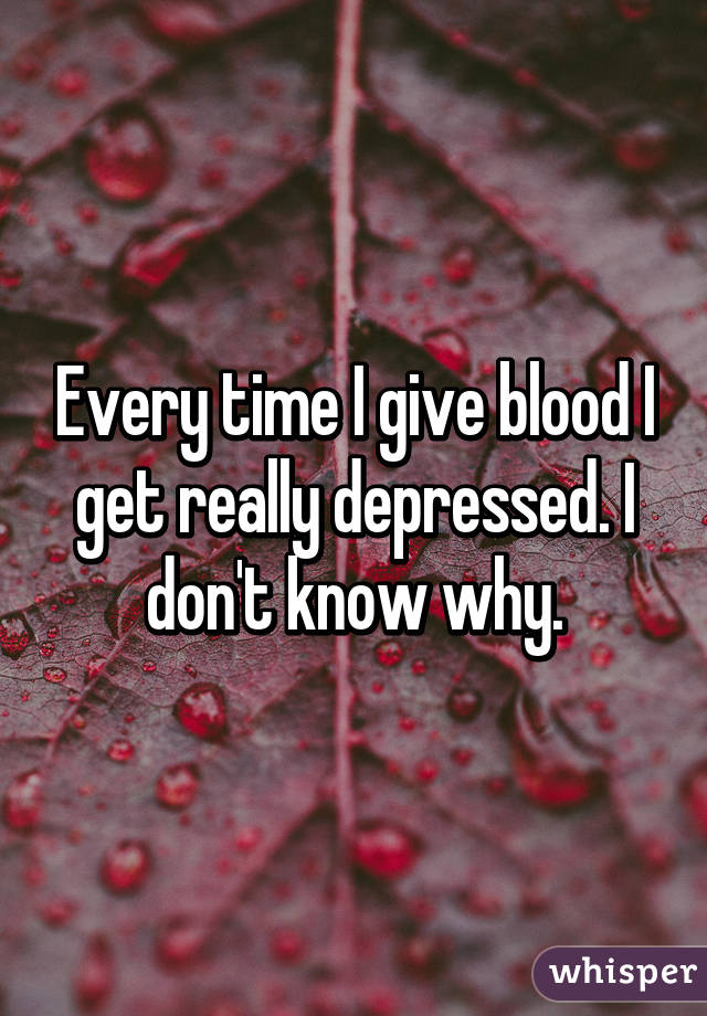 Every time I give blood I get really depressed. I don't know why.