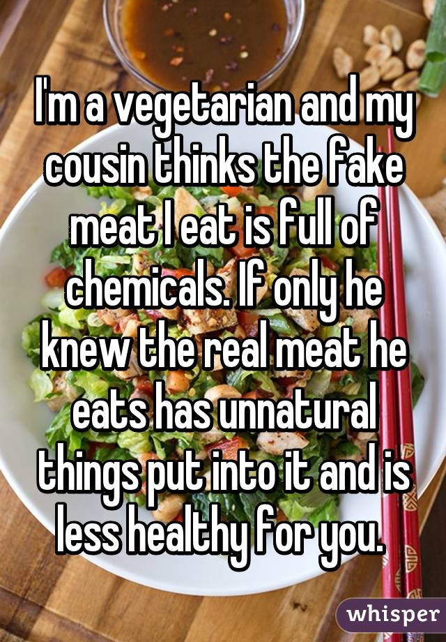 I'm a vegetarian and my cousin thinks the fake meat I eat is full of chemicals. If only he knew the real meat he eats has unnatural things put into it and is less healthy for you. 