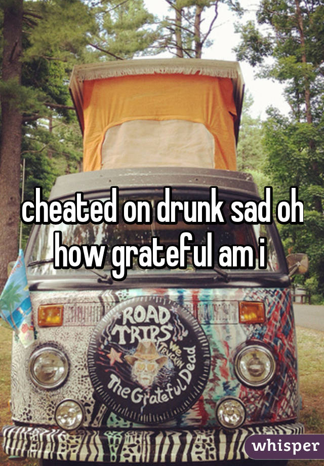 cheated on drunk sad oh how grateful am i 